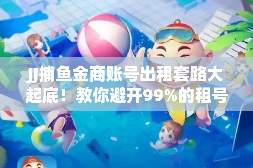 JJ捕鱼金商账号出租套路大起底！教你避开99%的租号陷阱